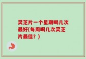 灵芝片一个星期喝几次最好(每周喝几次灵芝片最佳？)