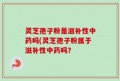 灵芝孢子粉是滋补性中药吗(灵芝孢子粉属于滋补性中药吗？