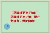 广药牌林芝孢子油(广药牌林芝孢子油：提升免疫力，保护健康！