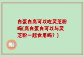 白蛋白高可以吃灵芝粉吗(高白蛋白可以与灵芝粉一起食用吗？)