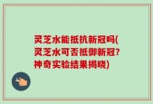 灵芝水能抵抗新冠吗(灵芝水可否抵御新冠？神奇实验结果揭晓)