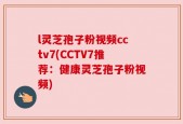 l灵芝孢子粉视频cctv7(CCTV7推荐：健康灵芝孢子粉视频)
