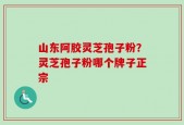 山东阿胶灵芝孢子粉？灵芝孢子粉哪个牌子正宗