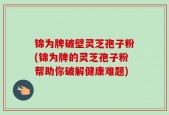 锦为牌破壁灵芝孢子粉(锦为牌的灵芝孢子粉帮助你破解健康难题)
