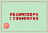 晨起空腹喝灵芝孢子粉？灵芝孢子粉如何食用