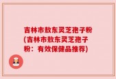 吉林市敖东灵芝孢子粉(吉林市敖东灵芝孢子粉：有效保健品推荐)