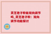 灵芝孢子粉能双向调节吗_灵芝孢子粉：双向调节功能探讨