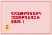 吃灵芝孢子粉舌苔黑吗(灵芝孢子粉会使舌头变黑吗？)