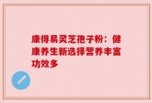康得易灵芝孢子粉：健康养生新选择营养丰富功效多