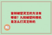 鉴别破壁灵芝的方法有哪些？九阳破壁料理机是怎么打灵芝粉的