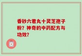 香砂六君丸十灵芝孢子粉？神奇的中药配方与功效？