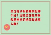 灵芝孢子粉和黑枸杞哪个好？比较灵芝孢子粉和黑枸杞的功效和适用人群？