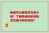 脾虚可以服用灵芝孢子粉？了解脾虚的症状和灵芝孢子粉的功效？