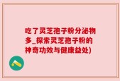 吃了灵芝孢子粉分泌物多_探索灵芝孢子粉的神奇功效与健康益处)