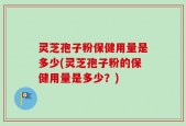 灵芝孢子粉保健用量是多少(灵芝孢子粉的保健用量是多少？)