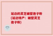 延边的灵芝破壁孢子粉(延边特产：破壁灵芝孢子粉)