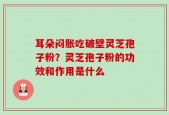 耳朵闷胀吃破壁灵芝孢子粉？灵芝孢子粉的功效和作用是什么