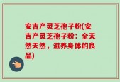 安吉产灵芝孢子粉(安吉产灵芝孢子粉：全天然天然，滋养身体的良品)