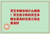 灵芝多糖包括什么糖类？灵芝孢子粉的灵芝多糖含量高好还是三萜含量高好
