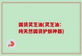 国货灵芝油(灵芝油：纯天然国货护肤神器)