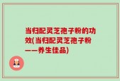 当归配灵芝孢子粉的功效(当归配灵芝孢子粉——养生佳品)