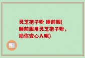灵芝孢子粉 睡前服(睡前服用灵芝孢子粉，助你安心入眠)