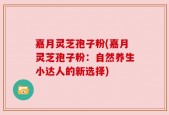 嘉月灵芝孢子粉(嘉月灵芝孢子粉：自然养生小达人的新选择)