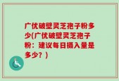 广优破壁灵芝孢子粉多少(广优破壁灵芝孢子粉：建议每日摄入量是多少？)