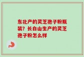 东北产的灵芝孢子粉瓶装？长白山生产的灵芝孢子粉怎么样
