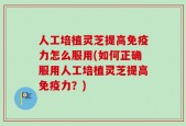 人工培植灵芝提高免疫力怎么服用(如何正确服用人工培植灵芝提高免疫力？)