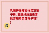 乳腺纤维瘤能吃灵芝孢子粉_乳腺纤维瘤患者能否服用灵芝孢子粉？)