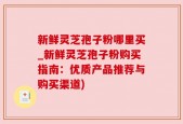 新鲜灵芝孢子粉哪里买_新鲜灵芝孢子粉购买指南：优质产品推荐与购买渠道)