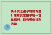 关于灵芝孢子粉的专题？瑞草灵芝孢子粉一百元福利，都有哪些福利活动