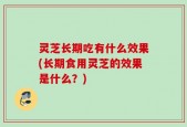 灵芝长期吃有什么效果(长期食用灵芝的效果是什么？)