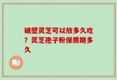 破壁灵芝可以放多久吃？灵芝孢子粉保质期多久
