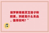 保罗牌葛根灵芝孢子粉胶囊，到底是什么食品，值得买吗？”