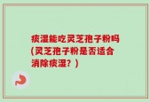 痰湿能吃灵芝孢子粉吗(灵芝孢子粉是否适合消除痰湿？)