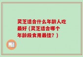 灵芝适合什么年龄人吃最好 (灵芝适合哪个年龄段食用最佳？)