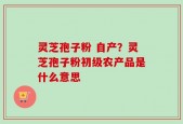 灵芝孢子粉 自产？灵芝孢子粉初级农产品是什么意思