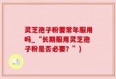 灵芝孢子粉要常年服用吗_“长期服用灵芝孢子粉是否必要？”)