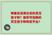 哪里卖货真价实的灵芝孢子粉？推荐可信赖的灵芝孢子粉购买平台？