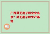 广西灵芝孢子粉企业名录？灵芝孢子粉生产基地