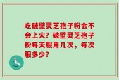吃破壁灵芝孢子粉会不会上火？破壁灵芝孢子粉每天服用几次，每次服多少？