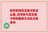 茯苓粉同灵芝孢子粉怎么服_茯苓粉与灵芝孢子粉的服用方法及注意事项