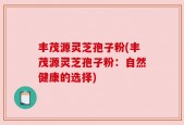 丰茂源灵芝孢子粉(丰茂源灵芝孢子粉：自然健康的选择)