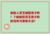 新新人灵芝破璧孢子粉？了解新型灵芝孢子粉的功效与使用方法？