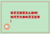 用灵芝做菜怎么做啊(如何烹饪美味灵芝佳肴)