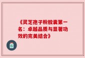 《灵芝孢子粉胶囊第一名：卓越品质与显著功效的完美结合》