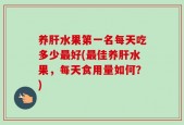 养肝水果第一名每天吃多少最好(最佳养肝水果，每天食用量如何？)
