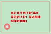 富矿灵芝孢子粉(富矿灵芝孢子粉：促进健康的神奇物质)